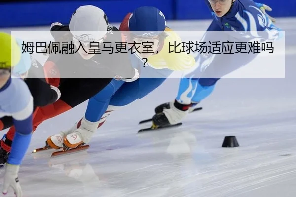 姆巴佩融入皇马更衣室,比球场适应更难吗?